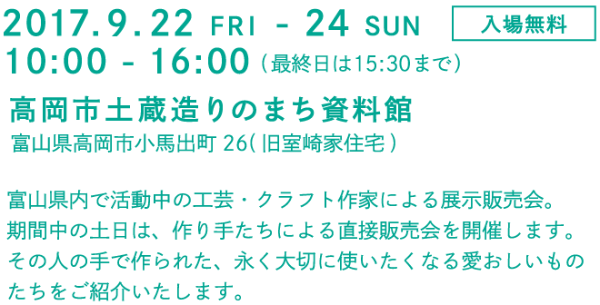 2017.9.22 FRI - 24 SUN
入場無料
10:00 - 16:00(最終日は15:30まで)
高岡市土蔵造りのまち資料館
富山県高岡市子馬出町26(旧室崎家住宅)
富山県内で活動中の工芸・クラフト作家による展示販売会。
期間中の土日は、作り手たちによる直接販売会を開催します。
その人の手で作られた、永く大切に使いたくなる愛おしいもの
たちをご紹介いたします。